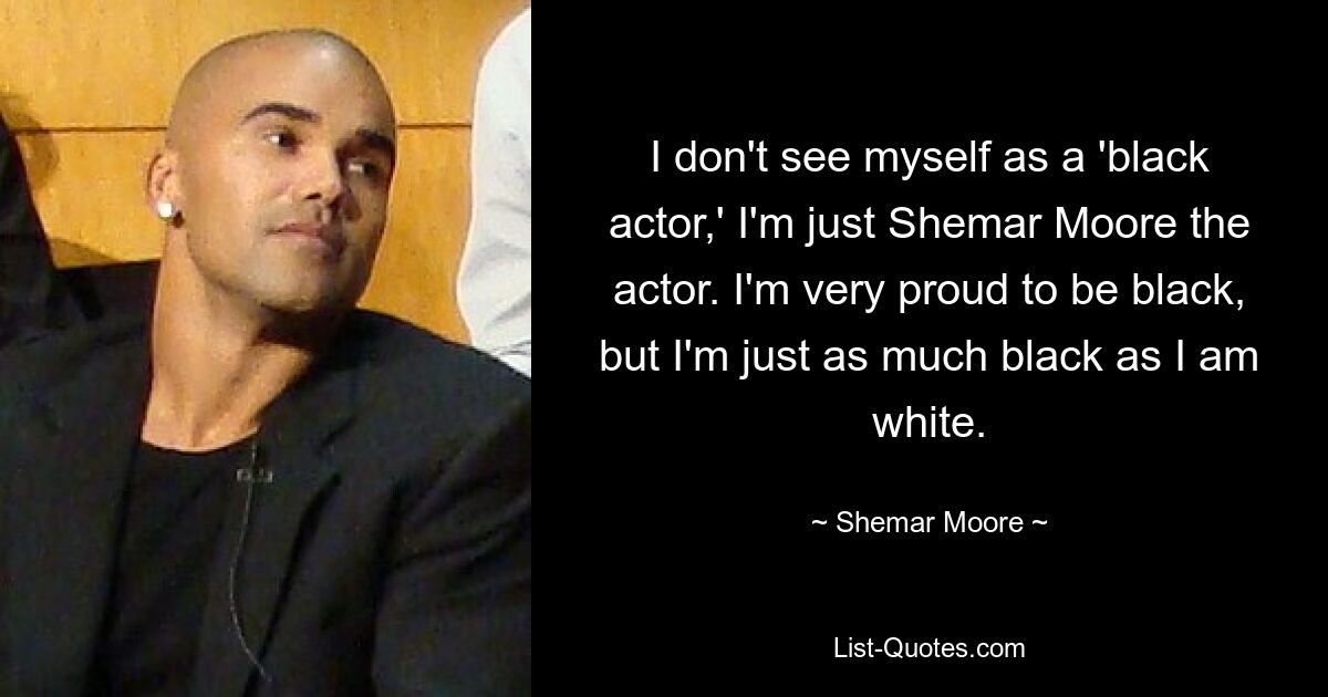 I don't see myself as a 'black actor,' I'm just Shemar Moore the actor. I'm very proud to be black, but I'm just as much black as I am white. — © Shemar Moore