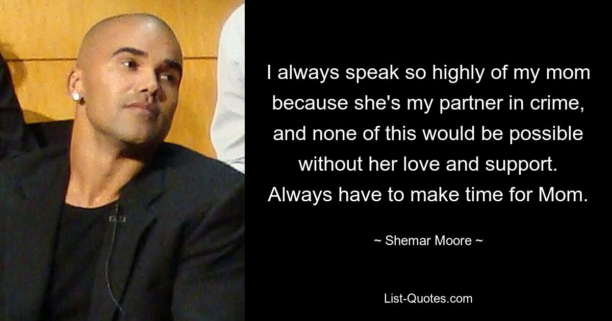 I always speak so highly of my mom because she's my partner in crime, and none of this would be possible without her love and support. Always have to make time for Mom. — © Shemar Moore