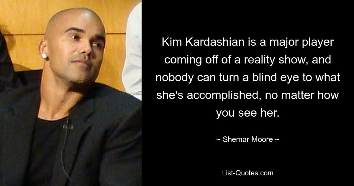 Kim Kardashian is a major player coming off of a reality show, and nobody can turn a blind eye to what she's accomplished, no matter how you see her. — © Shemar Moore