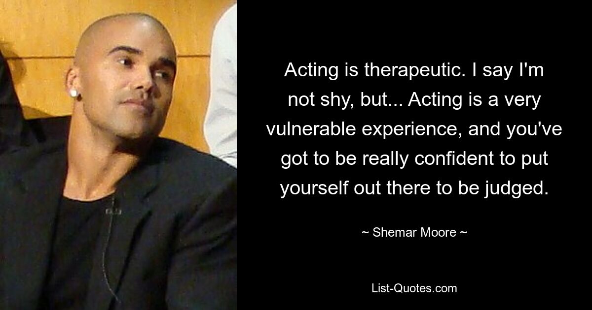 Acting is therapeutic. I say I'm not shy, but... Acting is a very vulnerable experience, and you've got to be really confident to put yourself out there to be judged. — © Shemar Moore