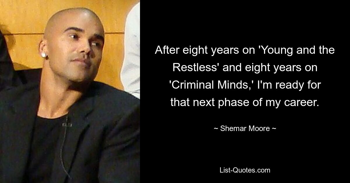 After eight years on 'Young and the Restless' and eight years on 'Criminal Minds,' I'm ready for that next phase of my career. — © Shemar Moore