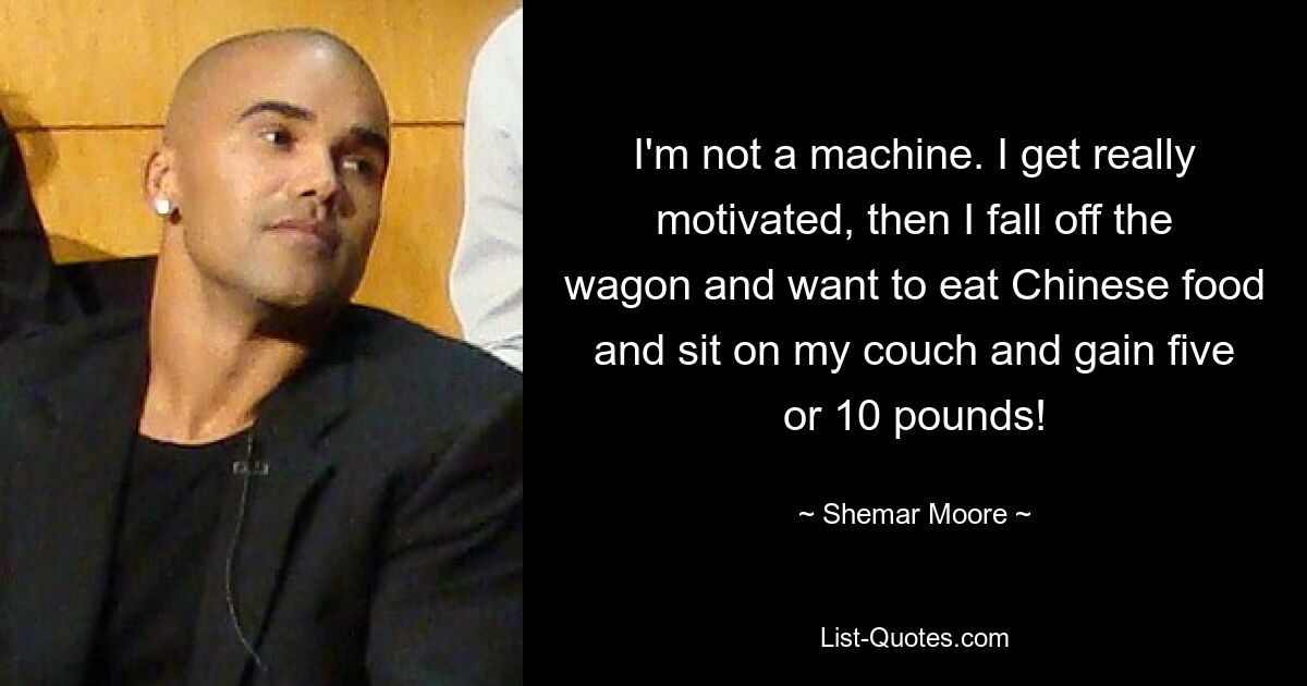 I'm not a machine. I get really motivated, then I fall off the wagon and want to eat Chinese food and sit on my couch and gain five or 10 pounds! — © Shemar Moore