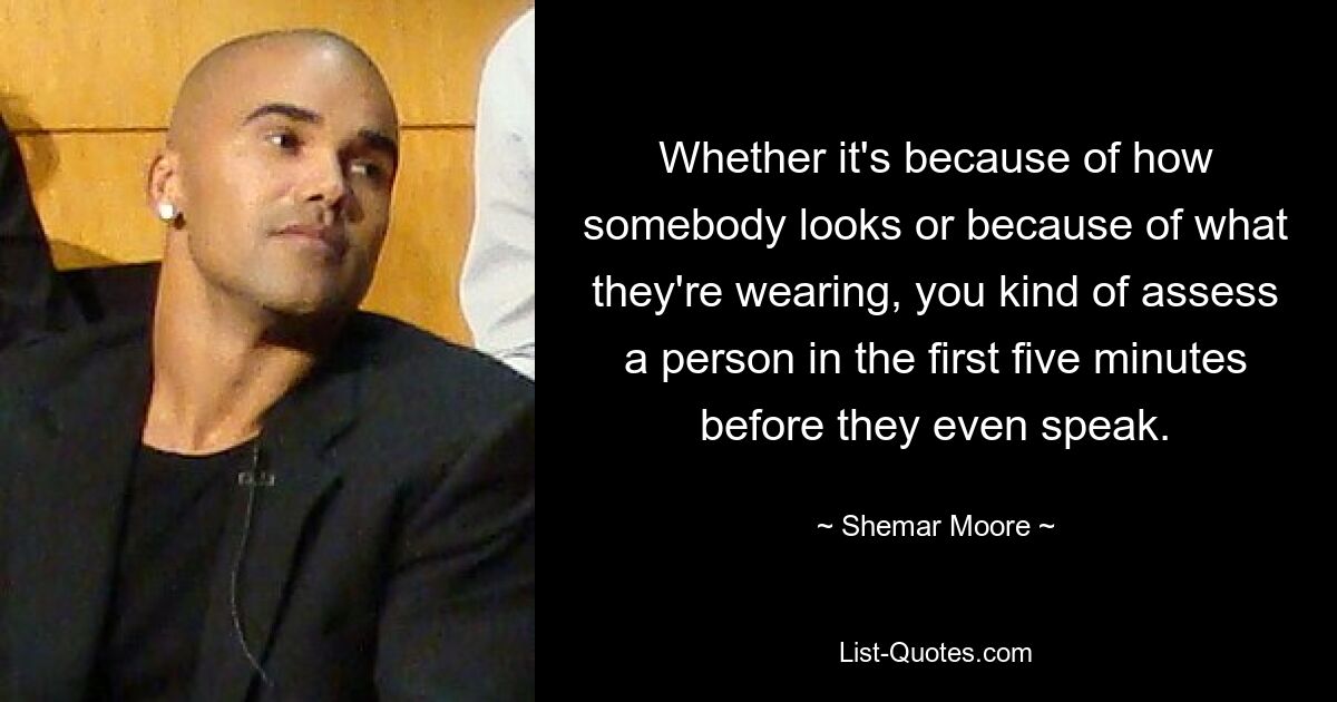 Whether it's because of how somebody looks or because of what they're wearing, you kind of assess a person in the first five minutes before they even speak. — © Shemar Moore