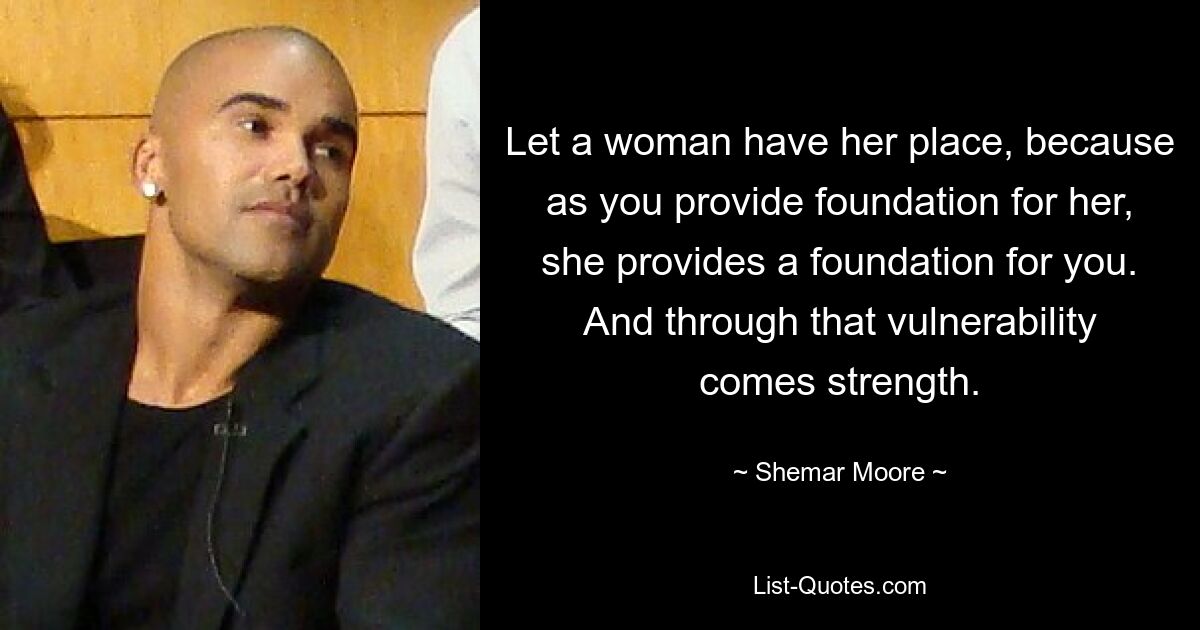 Let a woman have her place, because as you provide foundation for her, she provides a foundation for you. And through that vulnerability comes strength. — © Shemar Moore