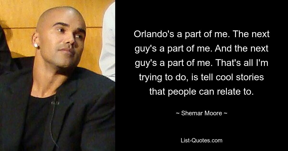 Orlando's a part of me. The next guy's a part of me. And the next guy's a part of me. That's all I'm trying to do, is tell cool stories that people can relate to. — © Shemar Moore