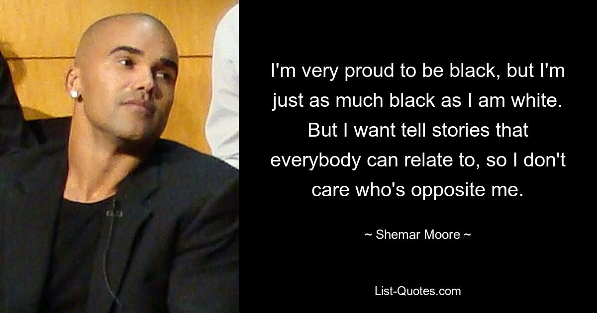 I'm very proud to be black, but I'm just as much black as I am white. But I want tell stories that everybody can relate to, so I don't care who's opposite me. — © Shemar Moore