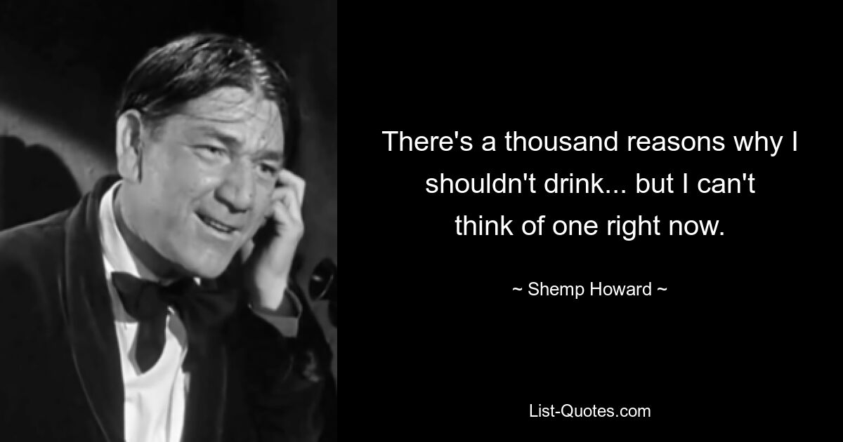 There's a thousand reasons why I shouldn't drink... but I can't think of one right now. — © Shemp Howard