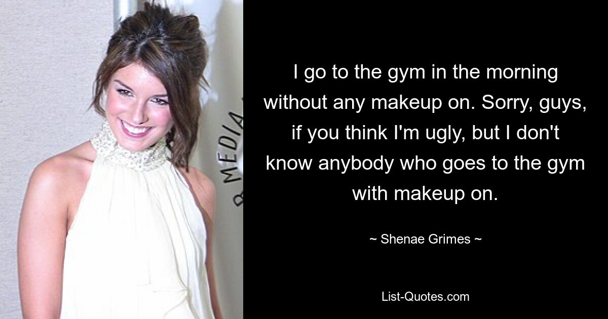 I go to the gym in the morning without any makeup on. Sorry, guys, if you think I'm ugly, but I don't know anybody who goes to the gym with makeup on. — © Shenae Grimes