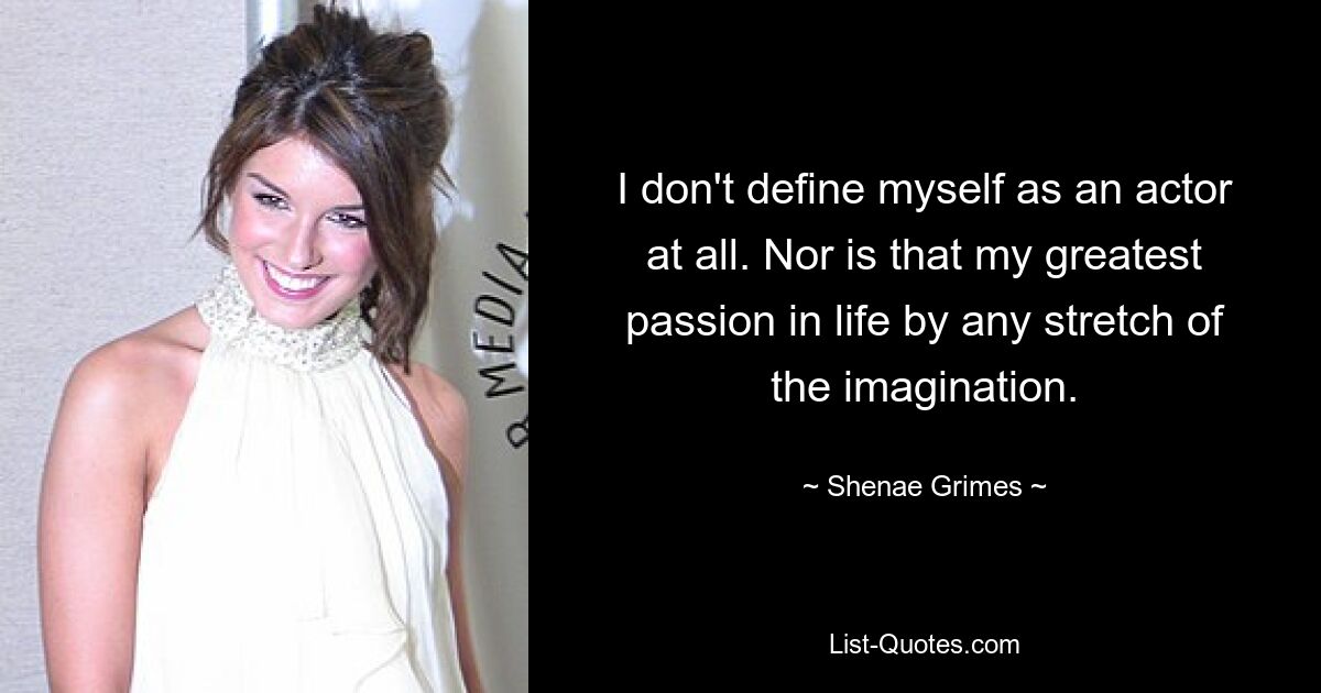 I don't define myself as an actor at all. Nor is that my greatest passion in life by any stretch of the imagination. — © Shenae Grimes