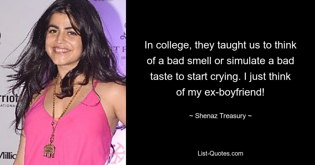 In college, they taught us to think of a bad smell or simulate a bad taste to start crying. I just think of my ex-boyfriend! — © Shenaz Treasury