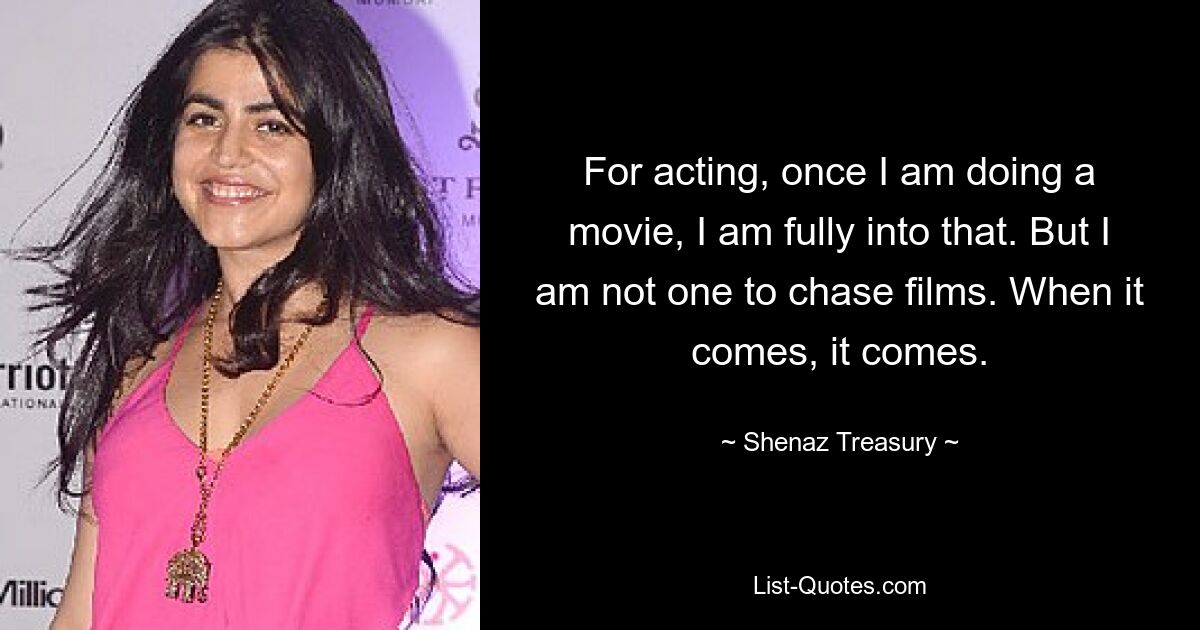 For acting, once I am doing a movie, I am fully into that. But I am not one to chase films. When it comes, it comes. — © Shenaz Treasury