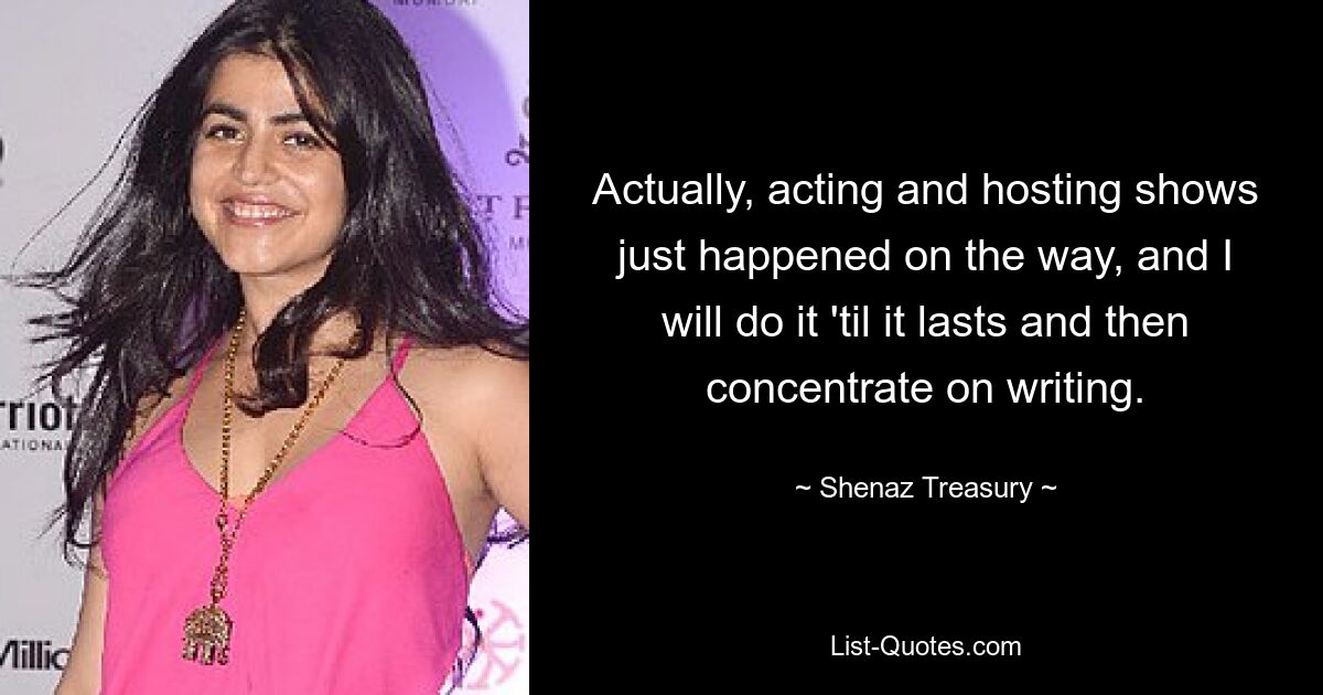 Actually, acting and hosting shows just happened on the way, and I will do it 'til it lasts and then concentrate on writing. — © Shenaz Treasury