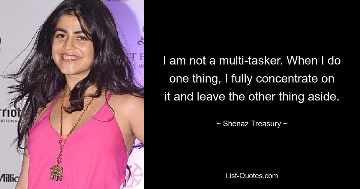 I am not a multi-tasker. When I do one thing, I fully concentrate on it and leave the other thing aside. — © Shenaz Treasury