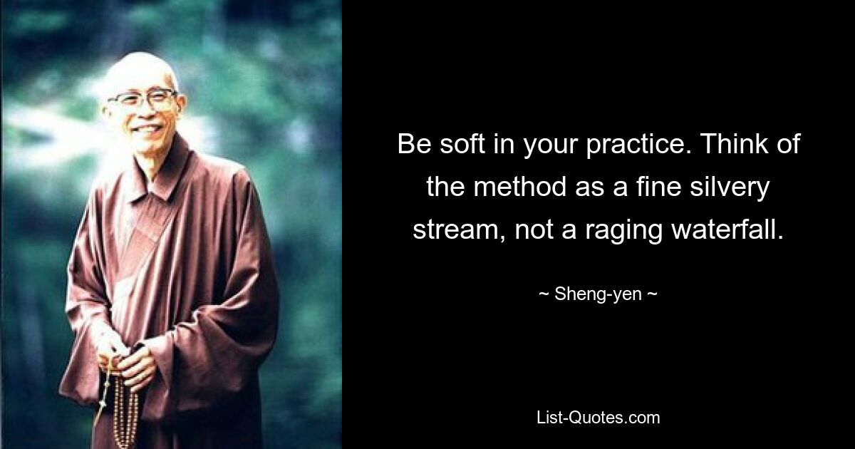 Be soft in your practice. Think of the method as a fine silvery stream, not a raging waterfall. — © Sheng-yen