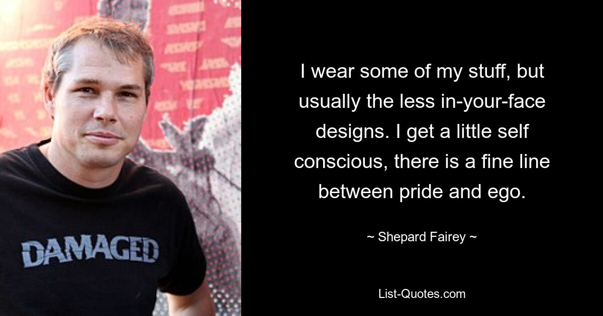 I wear some of my stuff, but usually the less in-your-face designs. I get a little self conscious, there is a fine line between pride and ego. — © Shepard Fairey