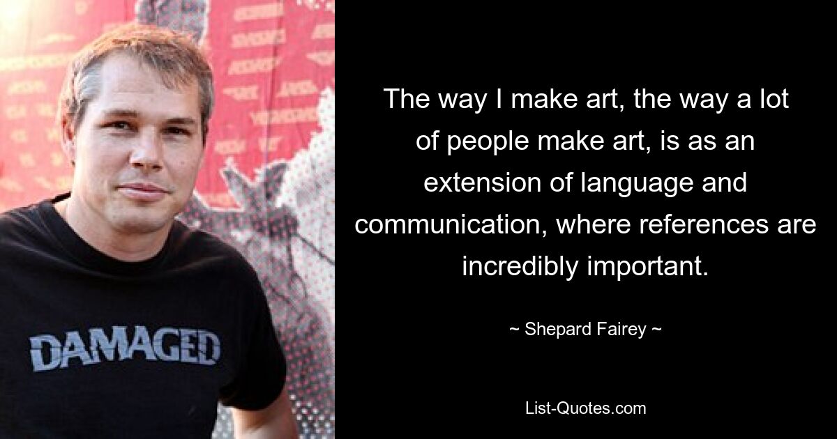 The way I make art, the way a lot of people make art, is as an extension of language and communication, where references are incredibly important. — © Shepard Fairey