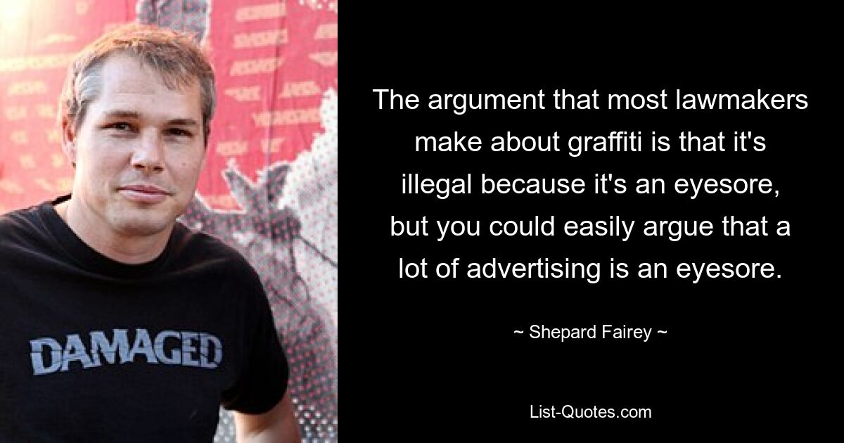 The argument that most lawmakers make about graffiti is that it's illegal because it's an eyesore, but you could easily argue that a lot of advertising is an eyesore. — © Shepard Fairey