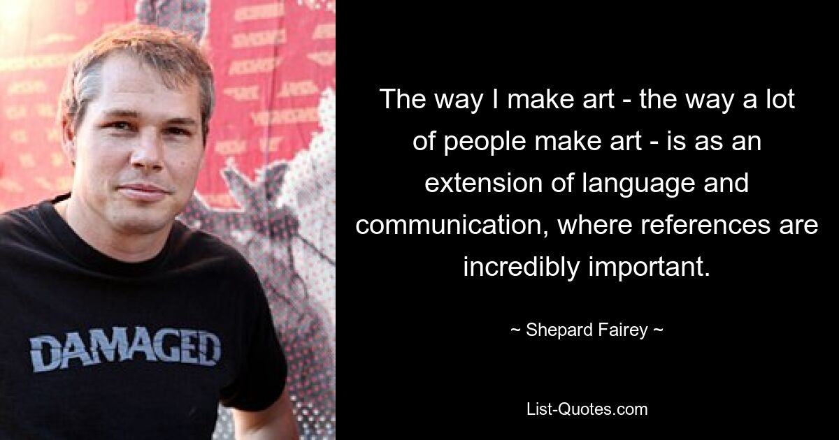 The way I make art - the way a lot of people make art - is as an extension of language and communication, where references are incredibly important. — © Shepard Fairey