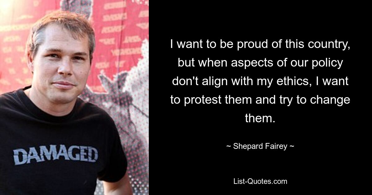 I want to be proud of this country, but when aspects of our policy don't align with my ethics, I want to protest them and try to change them. — © Shepard Fairey