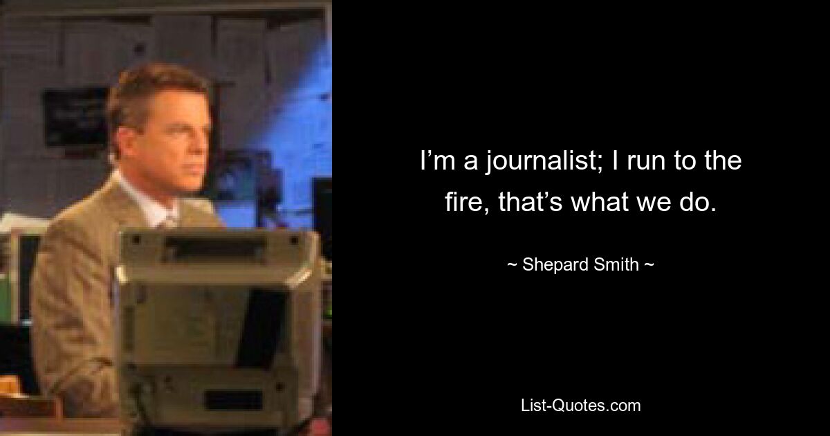 I’m a journalist; I run to the fire, that’s what we do. — © Shepard Smith