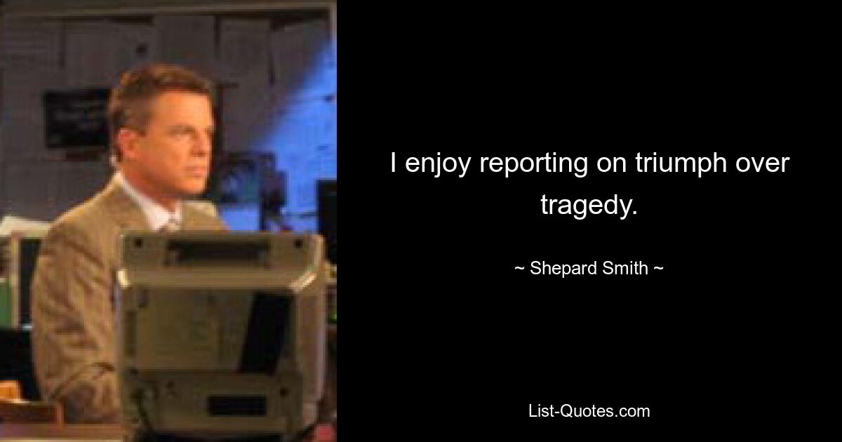 I enjoy reporting on triumph over tragedy. — © Shepard Smith