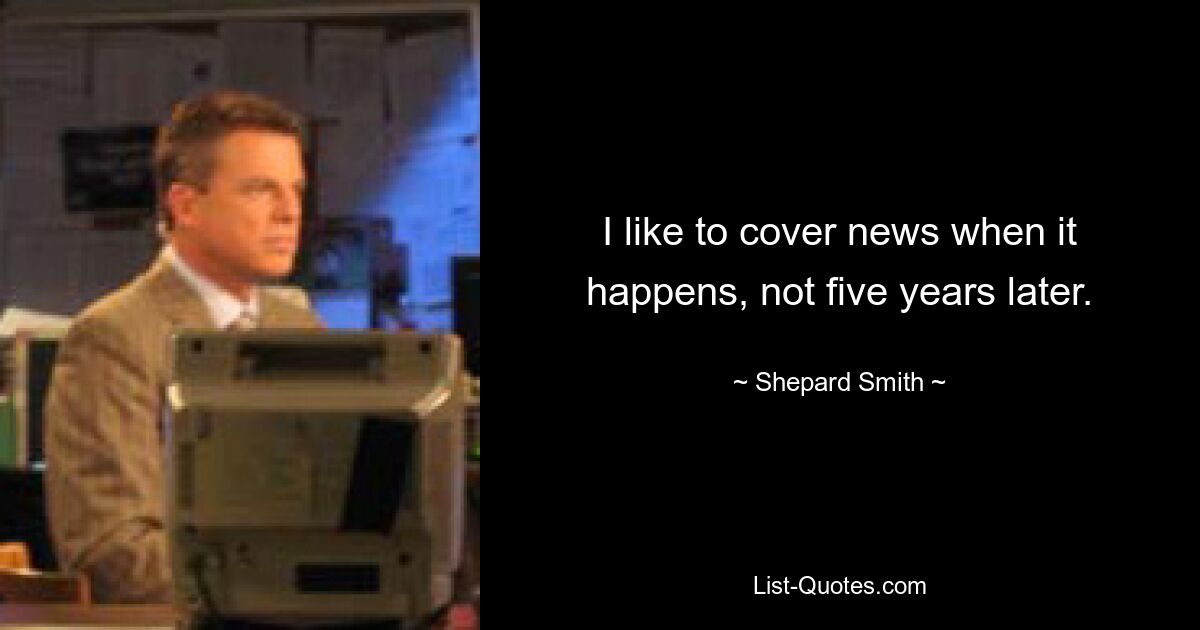 I like to cover news when it happens, not five years later. — © Shepard Smith