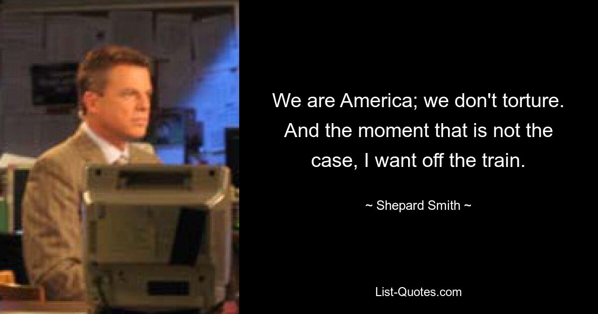 We are America; we don't torture. And the moment that is not the case, I want off the train. — © Shepard Smith