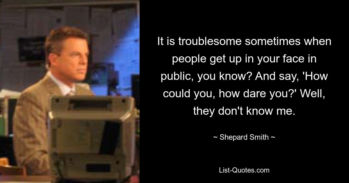 It is troublesome sometimes when people get up in your face in public, you know? And say, 'How could you, how dare you?' Well, they don't know me. — © Shepard Smith