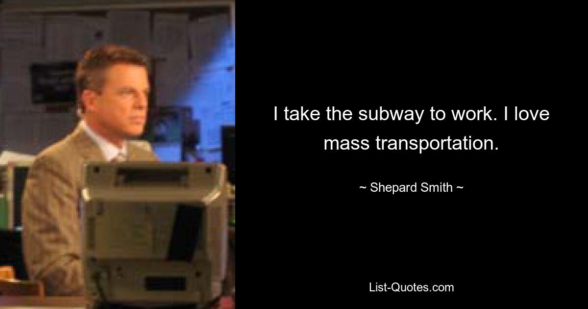 I take the subway to work. I love mass transportation. — © Shepard Smith