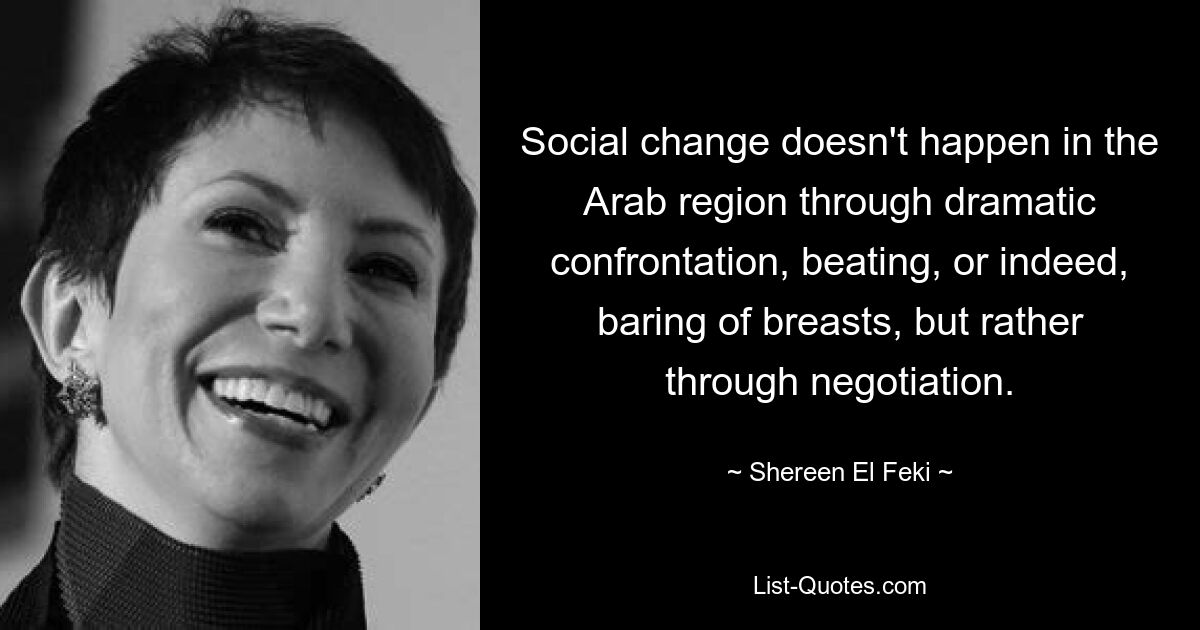 Social change doesn't happen in the Arab region through dramatic confrontation, beating, or indeed, baring of breasts, but rather through negotiation. — © Shereen El Feki