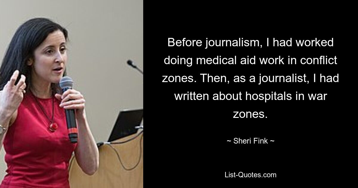 Before journalism, I had worked doing medical aid work in conflict zones. Then, as a journalist, I had written about hospitals in war zones. — © Sheri Fink