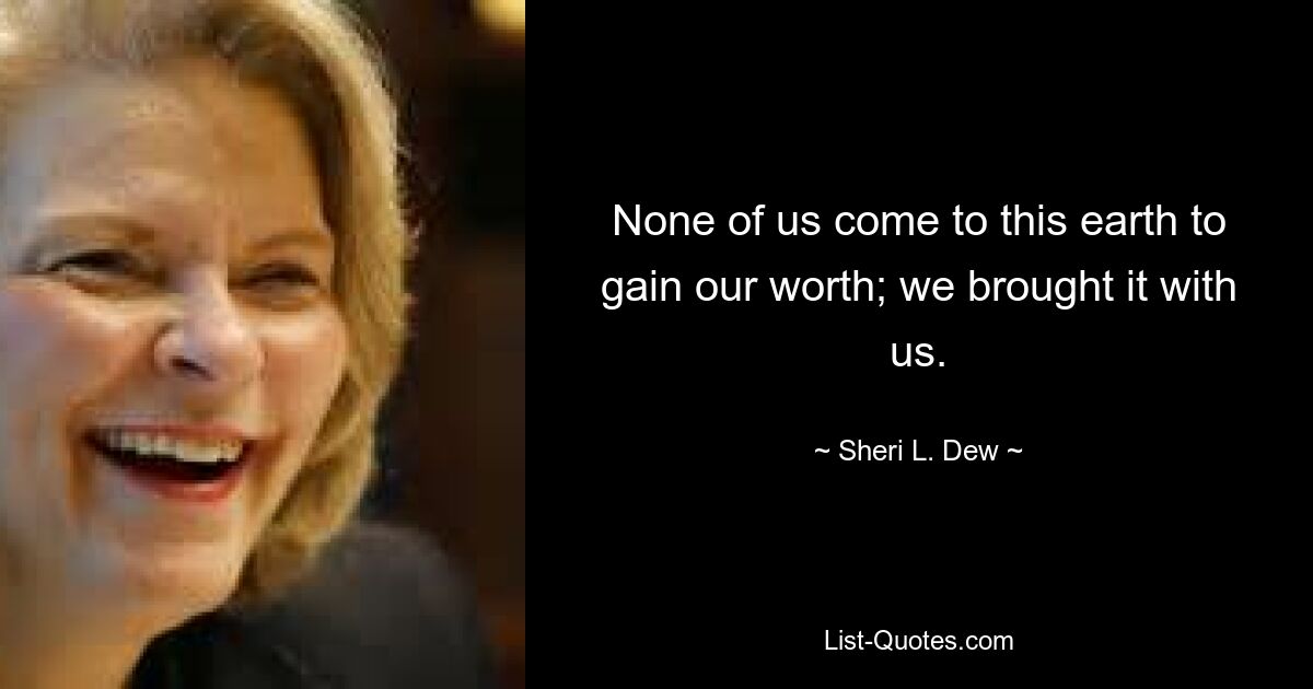 None of us come to this earth to gain our worth; we brought it with us. — © Sheri L. Dew