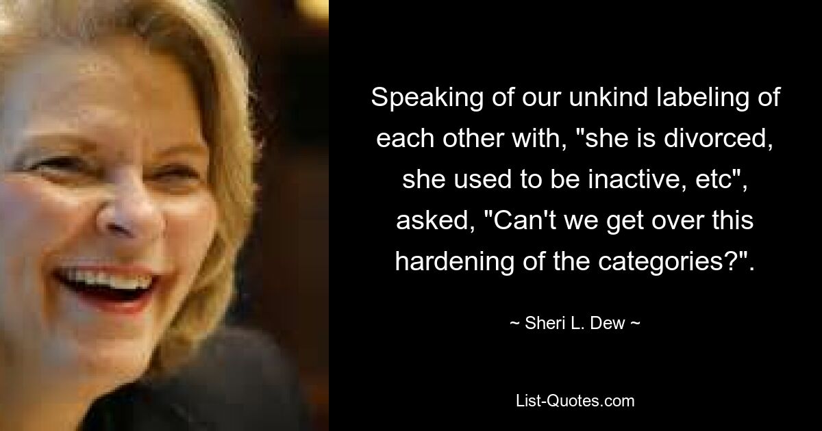 Speaking of our unkind labeling of each other with, "she is divorced, she used to be inactive, etc", asked, "Can't we get over this hardening of the categories?". — © Sheri L. Dew