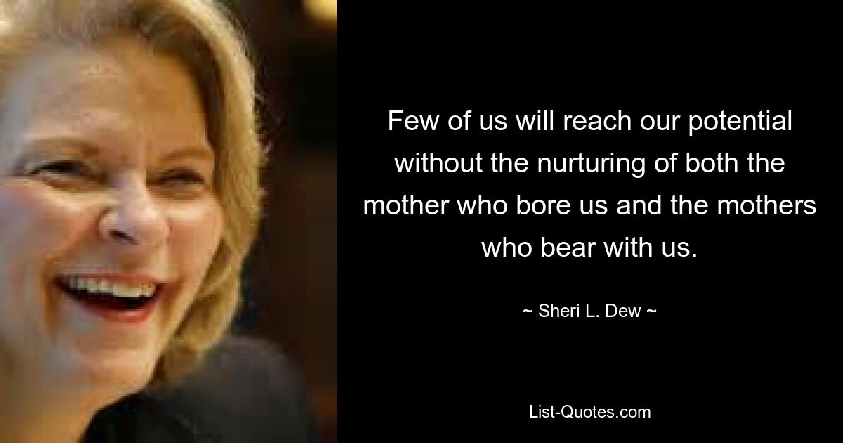 Few of us will reach our potential without the nurturing of both the mother who bore us and the mothers who bear with us. — © Sheri L. Dew