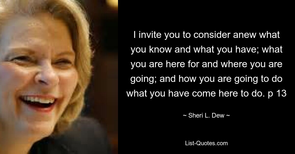 I invite you to consider anew what you know and what you have; what you are here for and where you are going; and how you are going to do what you have come here to do. p 13 — © Sheri L. Dew