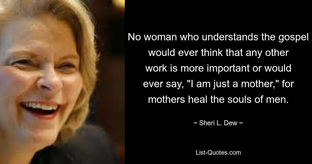 No woman who understands the gospel would ever think that any other work is more important or would ever say, "I am just a mother," for mothers heal the souls of men. — © Sheri L. Dew