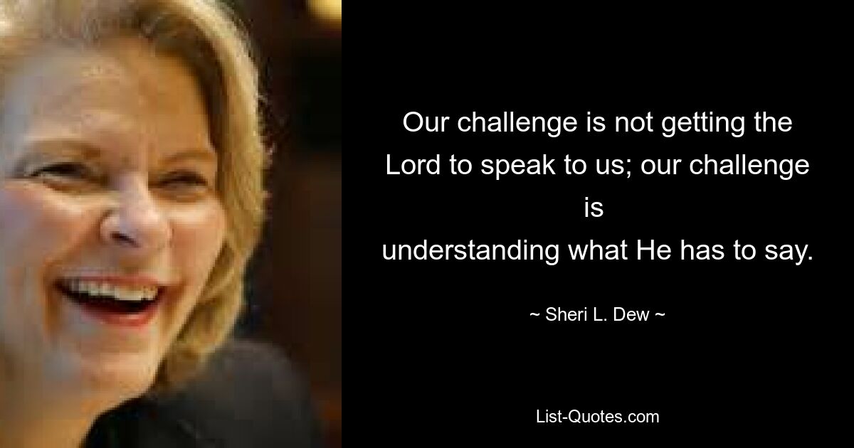 Our challenge is not getting the Lord to speak to us; our challenge is 
understanding what He has to say. — © Sheri L. Dew