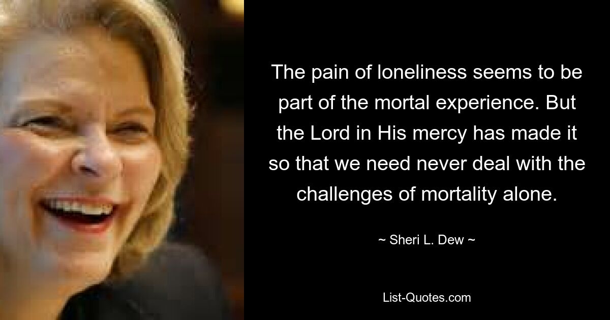 The pain of loneliness seems to be part of the mortal experience. But the Lord in His mercy has made it so that we need never deal with the challenges of mortality alone. — © Sheri L. Dew