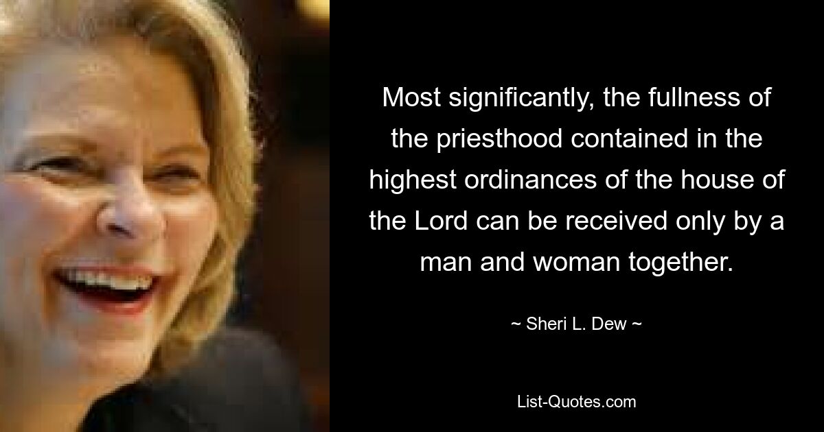 Most significantly, the fullness of the priesthood contained in the highest ordinances of the house of the Lord can be received only by a man and woman together. — © Sheri L. Dew