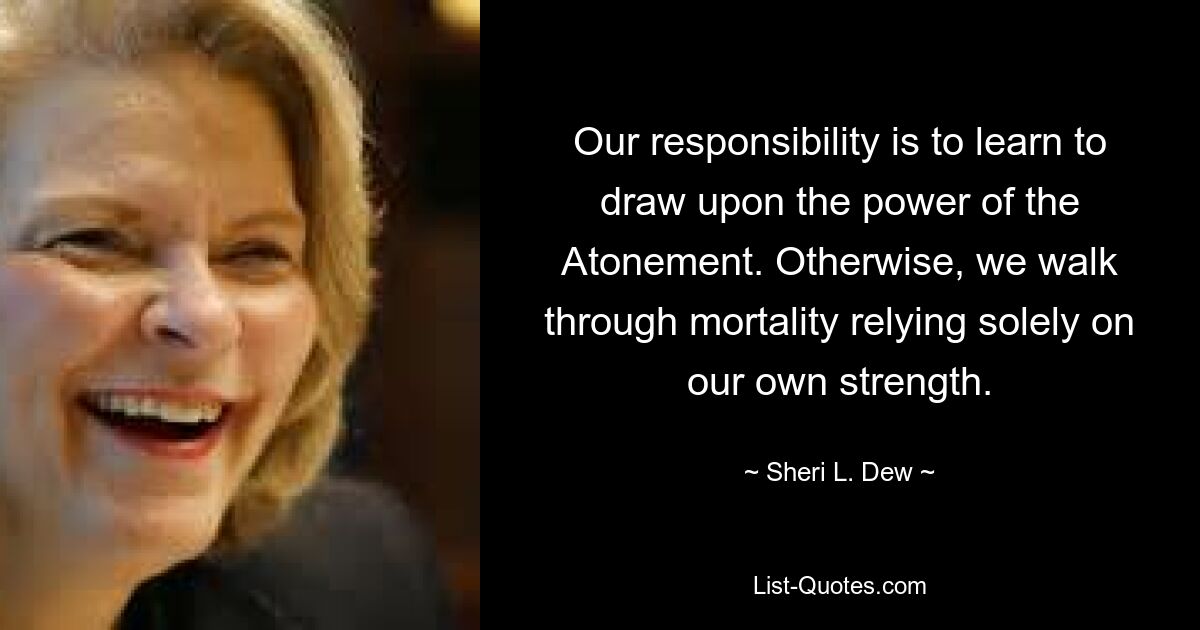 Our responsibility is to learn to draw upon the power of the Atonement. Otherwise, we walk through mortality relying solely on our own strength. — © Sheri L. Dew