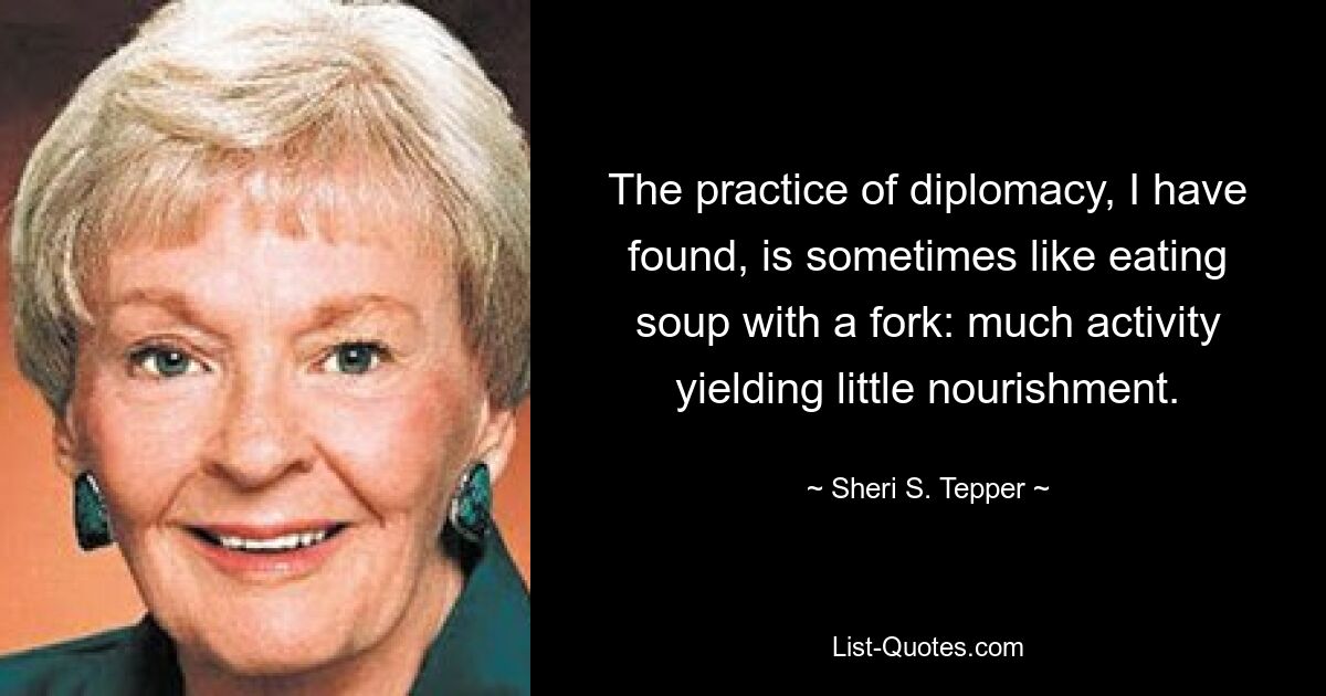 The practice of diplomacy, I have found, is sometimes like eating soup with a fork: much activity yielding little nourishment. — © Sheri S. Tepper