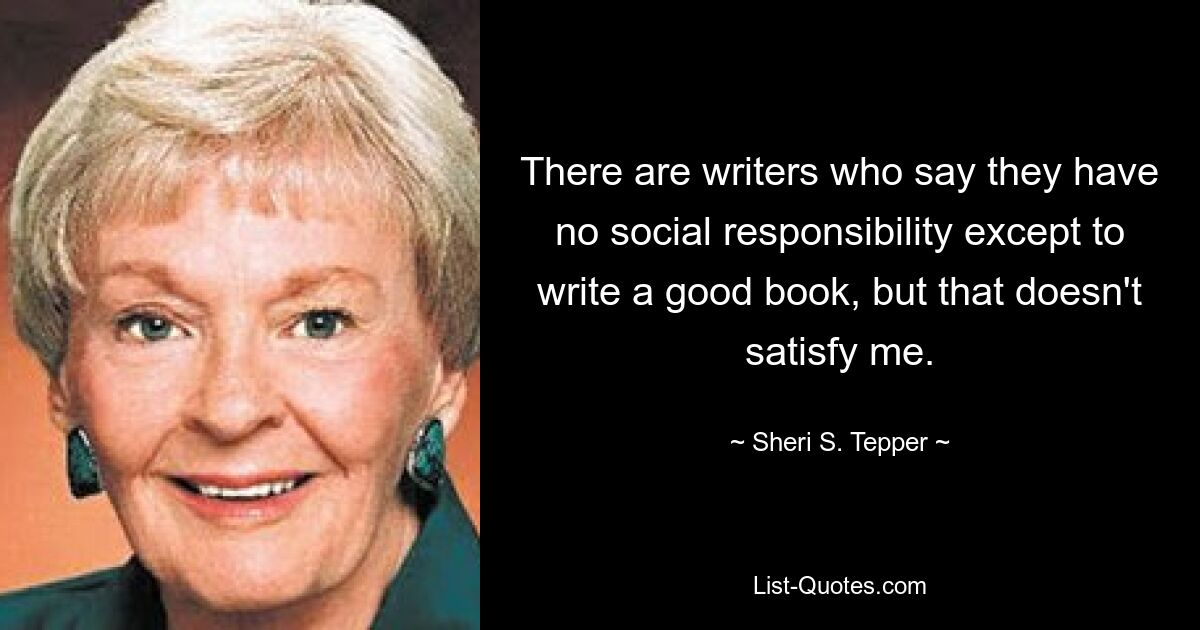 There are writers who say they have no social responsibility except to write a good book, but that doesn't satisfy me. — © Sheri S. Tepper