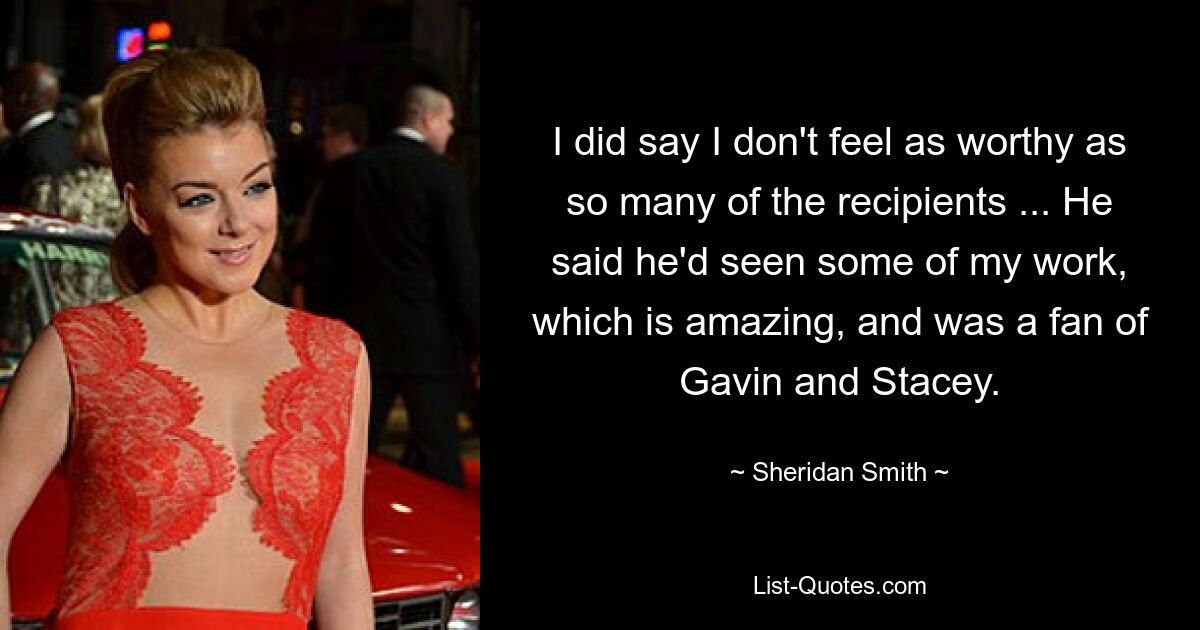 I did say I don't feel as worthy as so many of the recipients ... He said he'd seen some of my work, which is amazing, and was a fan of Gavin and Stacey. — © Sheridan Smith