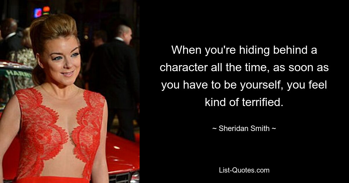 When you're hiding behind a character all the time, as soon as you have to be yourself, you feel kind of terrified. — © Sheridan Smith