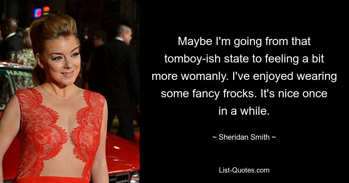 Maybe I'm going from that tomboy-ish state to feeling a bit more womanly. I've enjoyed wearing some fancy frocks. It's nice once in a while. — © Sheridan Smith