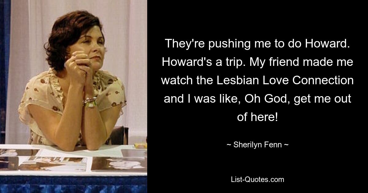 They're pushing me to do Howard. Howard's a trip. My friend made me watch the Lesbian Love Connection and I was like, Oh God, get me out of here! — © Sherilyn Fenn