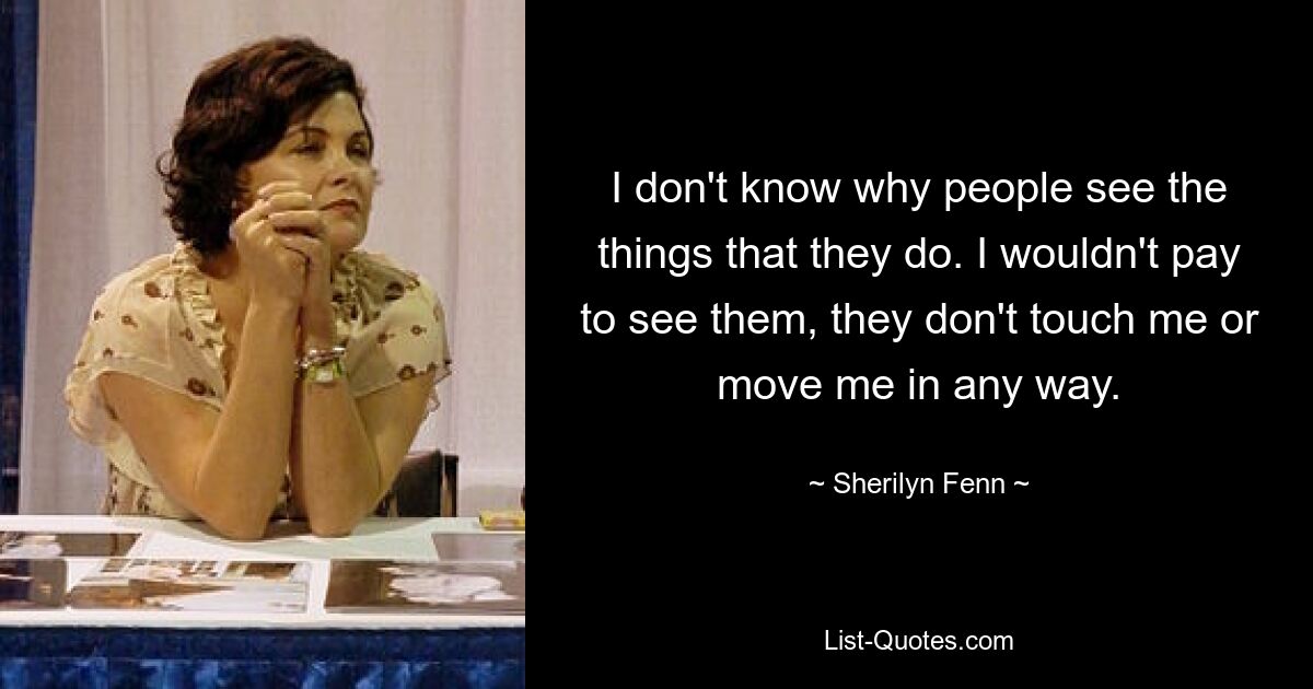 I don't know why people see the things that they do. I wouldn't pay to see them, they don't touch me or move me in any way. — © Sherilyn Fenn