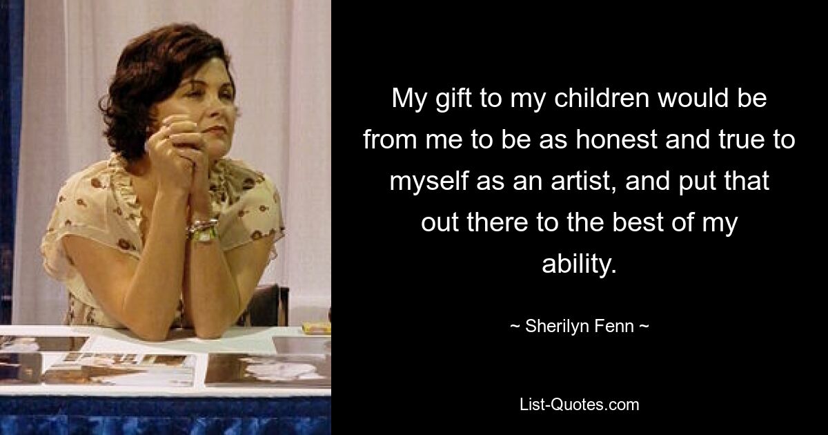 My gift to my children would be from me to be as honest and true to myself as an artist, and put that out there to the best of my ability. — © Sherilyn Fenn