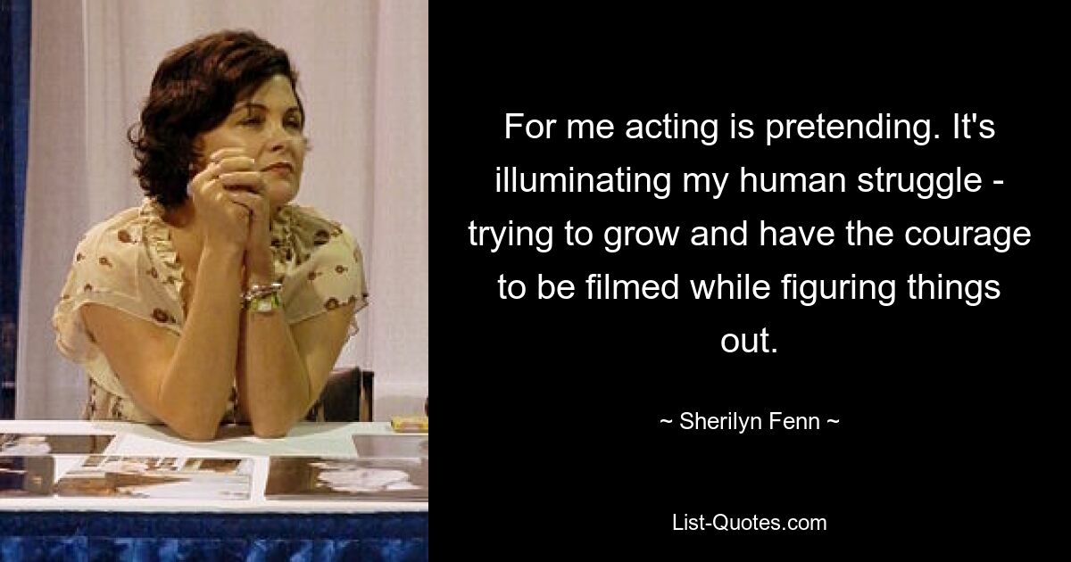 For me acting is pretending. It's illuminating my human struggle - trying to grow and have the courage to be filmed while figuring things out. — © Sherilyn Fenn