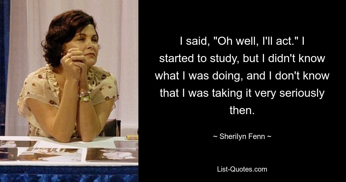 I said, "Oh well, I'll act." I started to study, but I didn't know what I was doing, and I don't know that I was taking it very seriously then. — © Sherilyn Fenn